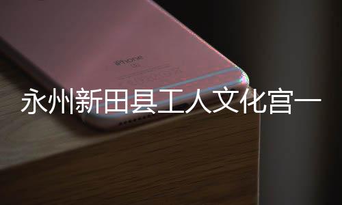 新田县工大厅投用人文化宫永州一楼演艺即将建成